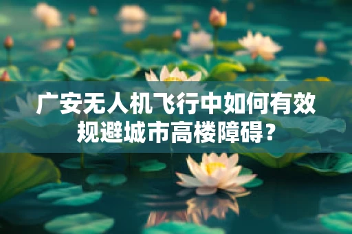 广安无人机飞行中如何有效规避城市高楼障碍？