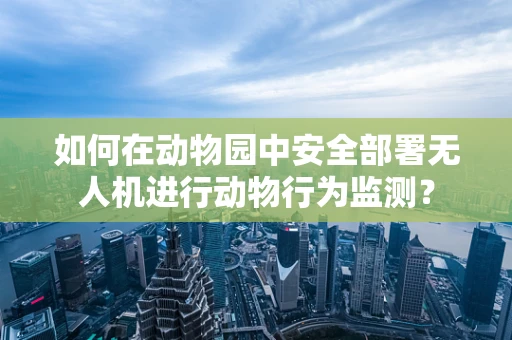 如何在动物园中安全部署无人机进行动物行为监测？