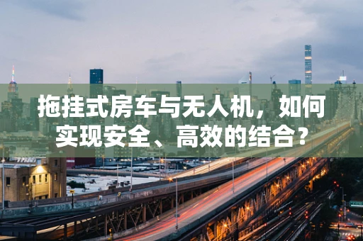 拖挂式房车与无人机，如何实现安全、高效的结合？