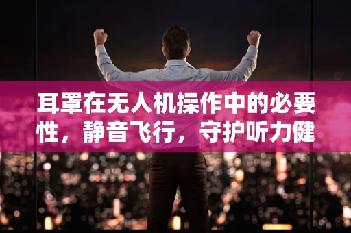 耳罩在无人机操作中的必要性，静音飞行，守护听力健康