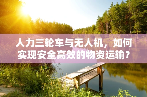 人力三轮车与无人机，如何实现安全高效的物资运输？