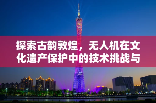 探索古韵敦煌，无人机在文化遗产保护中的技术挑战与解决方案