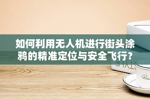 如何利用无人机进行街头涂鸦的精准定位与安全飞行？