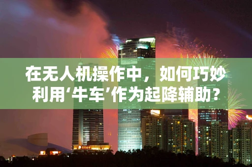 在无人机操作中，如何巧妙利用‘牛车’作为起降辅助？