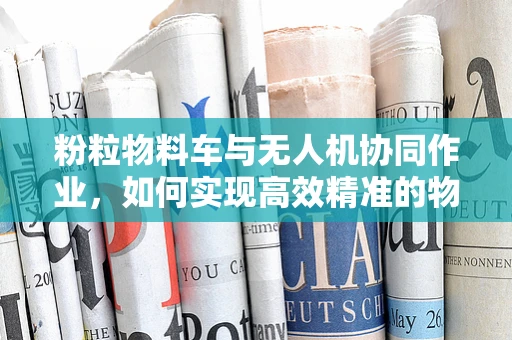 粉粒物料车与无人机协同作业，如何实现高效精准的物料运输？