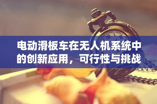 电动滑板车在无人机系统中的创新应用，可行性与挑战何在？