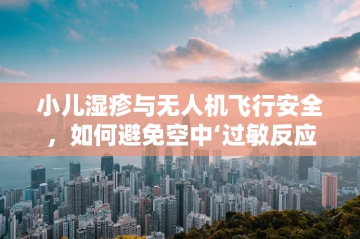 小儿湿疹与无人机飞行安全，如何避免空中‘过敏反应’？