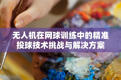 无人机在网球训练中的精准投球技术挑战与解决方案