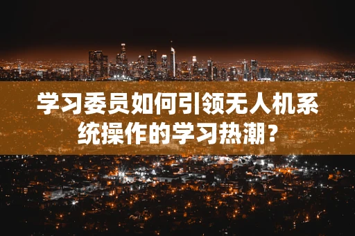 学习委员如何引领无人机系统操作的学习热潮？