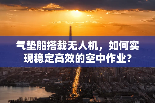 气垫船搭载无人机，如何实现稳定高效的空中作业？