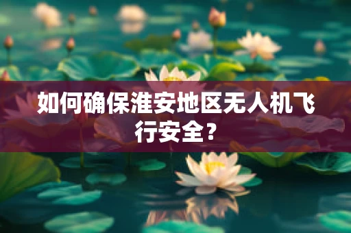 如何确保淮安地区无人机飞行安全？