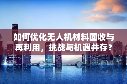 如何优化无人机材料回收与再利用，挑战与机遇并存？