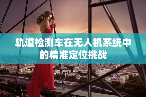 轨道检测车在无人机系统中的精准定位挑战