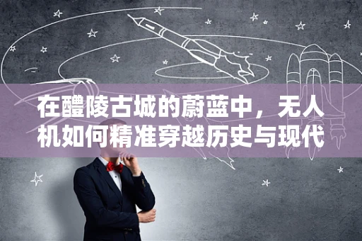 在醴陵古城的蔚蓝中，无人机如何精准穿越历史与现代的交汇？