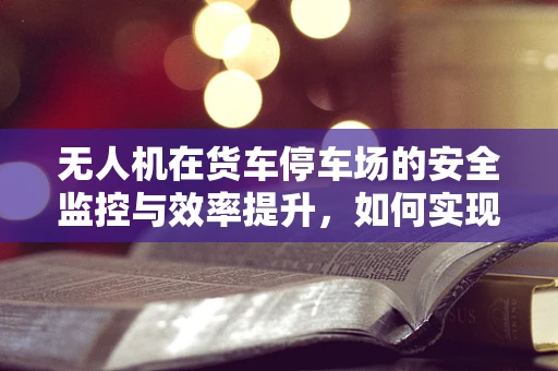 无人机在货车停车场的安全监控与效率提升，如何实现高效部署？