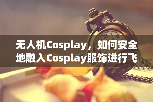 无人机Cosplay，如何安全地融入Cosplay服饰进行飞行？