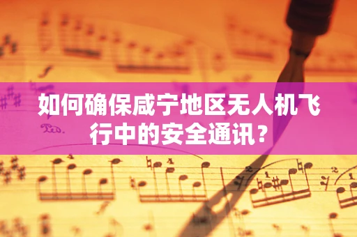 如何确保咸宁地区无人机飞行中的安全通讯？