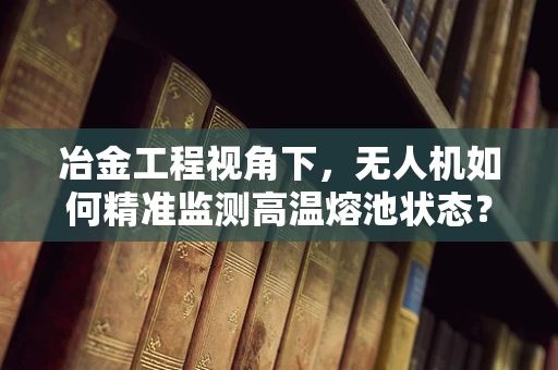 冶金工程视角下，无人机如何精准监测高温熔池状态？