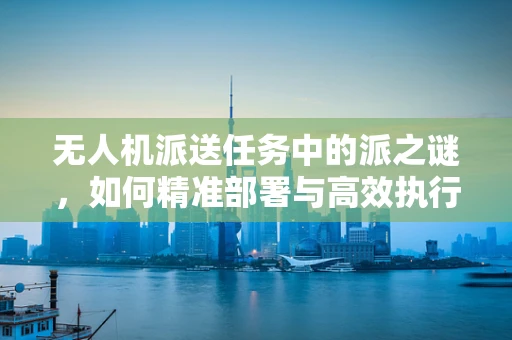 无人机派送任务中的派之谜，如何精准部署与高效执行？