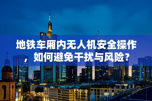 地铁车厢内无人机安全操作，如何避免干扰与风险？