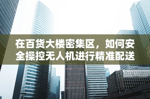 在百货大楼密集区，如何安全操控无人机进行精准配送？