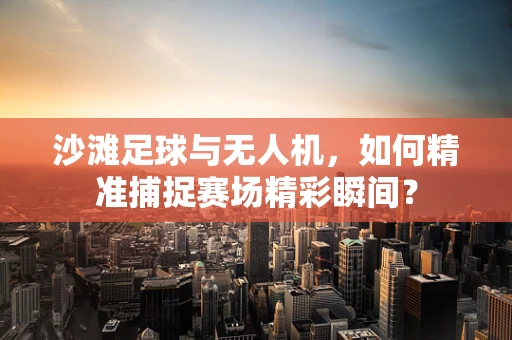 沙滩足球与无人机，如何精准捕捉赛场精彩瞬间？