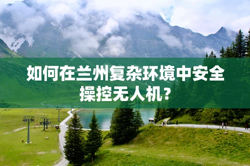 如何在兰州复杂环境中安全操控无人机？