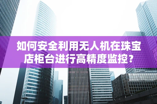 如何安全利用无人机在珠宝店柜台进行高精度监控？