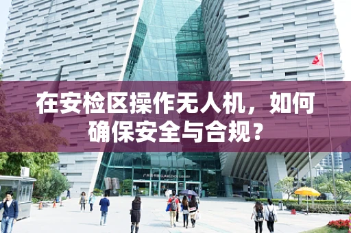 在安检区操作无人机，如何确保安全与合规？