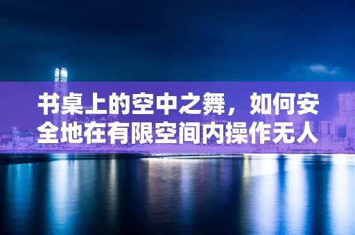 书桌上的空中之舞，如何安全地在有限空间内操作无人机？