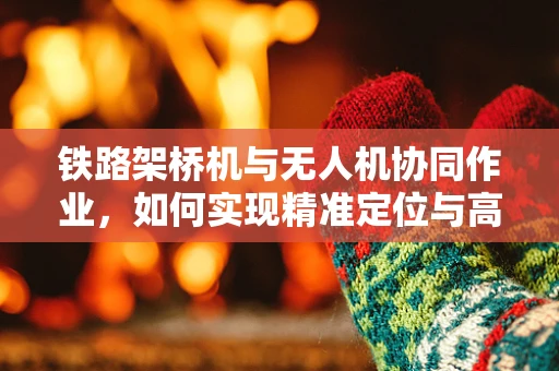 铁路架桥机与无人机协同作业，如何实现精准定位与高效监控？