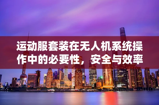运动服套装在无人机系统操作中的必要性，安全与效率的双重保障