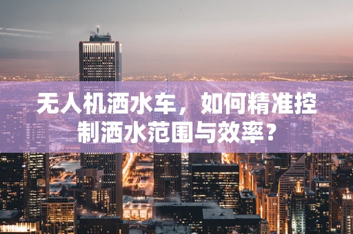 无人机洒水车，如何精准控制洒水范围与效率？