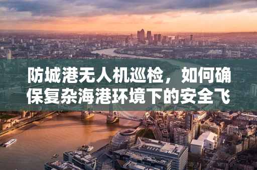 防城港无人机巡检，如何确保复杂海港环境下的安全飞行？