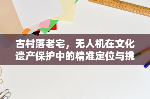 古村落老宅，无人机在文化遗产保护中的精准定位与挑战