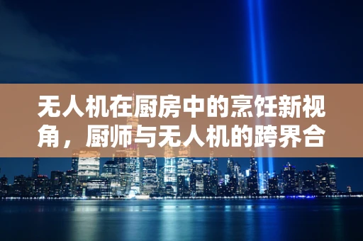 无人机在厨房中的烹饪新视角，厨师与无人机的跨界合作