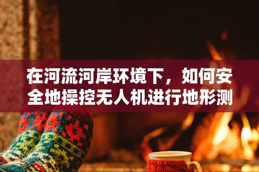 在河流河岸环境下，如何安全地操控无人机进行地形测绘？
