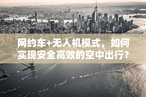 网约车+无人机模式，如何实现安全高效的空中出行？