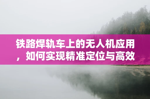 铁路焊轨车上的无人机应用，如何实现精准定位与高效监测？