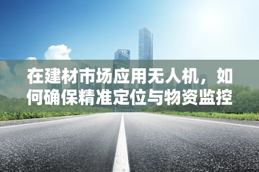 在建材市场应用无人机，如何确保精准定位与物资监控？