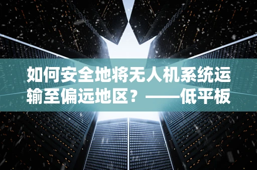 如何安全地将无人机系统运输至偏远地区？——低平板半挂车的巧妙运用