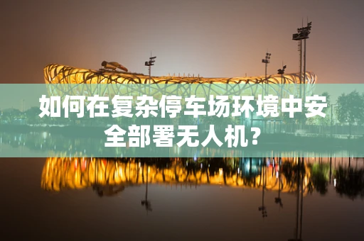 如何在复杂停车场环境中安全部署无人机？