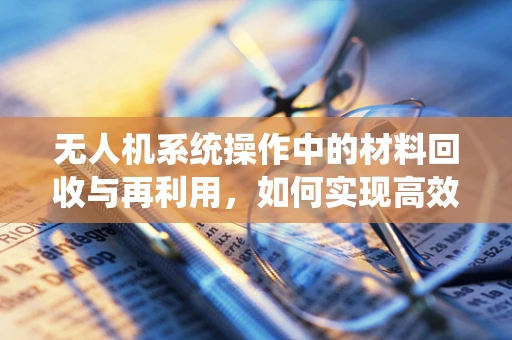 无人机系统操作中的材料回收与再利用，如何实现高效环保的循环利用？