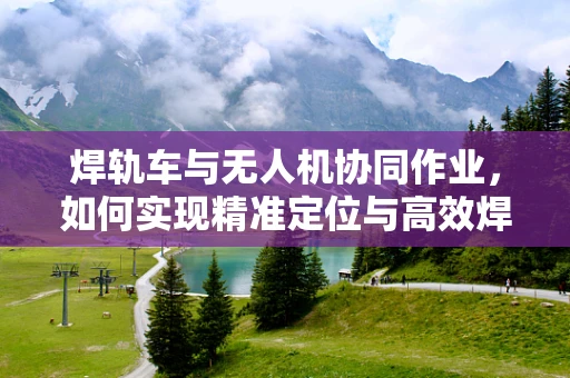 焊轨车与无人机协同作业，如何实现精准定位与高效焊接？