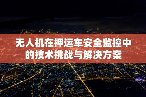 无人机在押运车安全监控中的技术挑战与解决方案