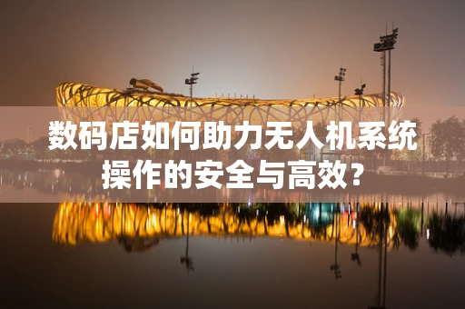 数码店如何助力无人机系统操作的安全与高效？