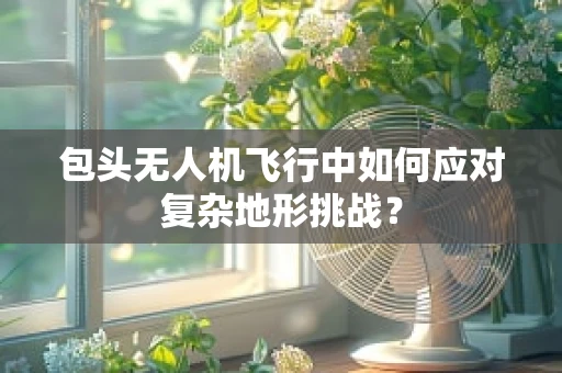 包头无人机飞行中如何应对复杂地形挑战？