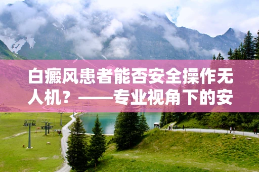 白癜风患者能否安全操作无人机？——专业视角下的安全考量