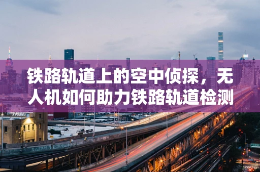 铁路轨道上的空中侦探，无人机如何助力铁路轨道检测车提升效率？