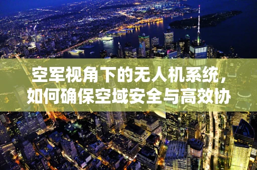 空军视角下的无人机系统，如何确保空域安全与高效协同？